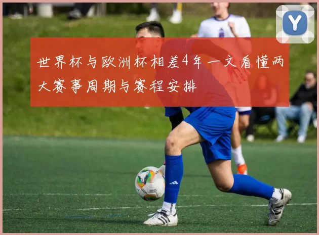 世界杯与欧洲杯相差4年一文看懂两大赛事周期与赛程安排