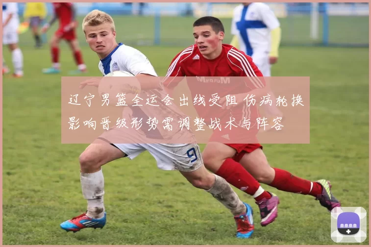 辽宁男篮全运会出线受阻 伤病轮换影响晋级形势需调整战术与阵容