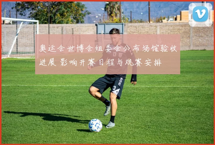 奥运会世博会组委会公布场馆验收进展 影响开赛日程与观赛安排