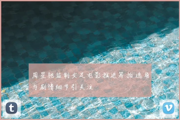 周星驰监制女足电影推进筹拍 选角与剧情细节引关注