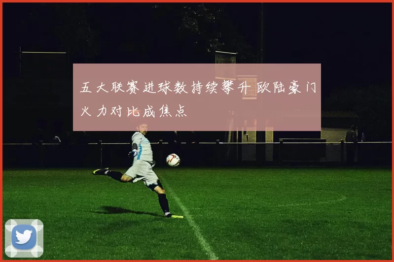 五大联赛进球数持续攀升 欧陆豪门火力对比成焦点
