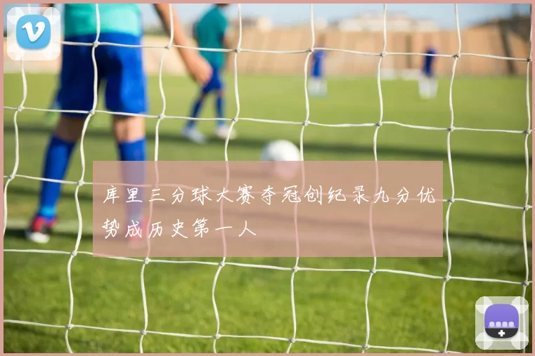 库里三分球大赛夺冠创纪录九分优势成历史第一人