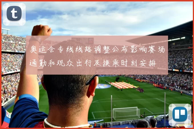 奥运会专线线路调整公布影响赛场通勤和观众出行及换乘时刻安排