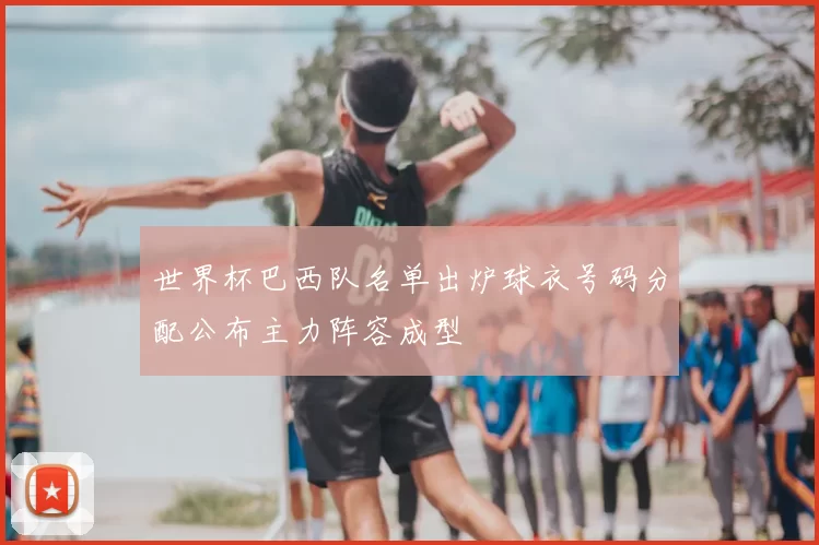 世界杯巴西队名单出炉球衣号码分配公布主力阵容成型