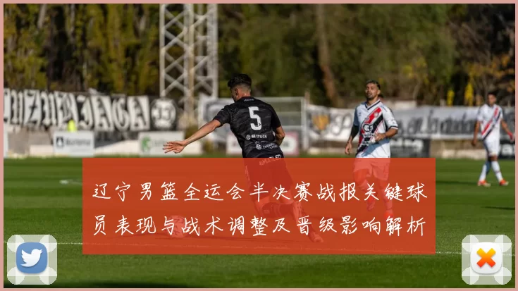 辽宁男篮全运会半决赛战报关键球员表现与战术调整及晋级影响解析