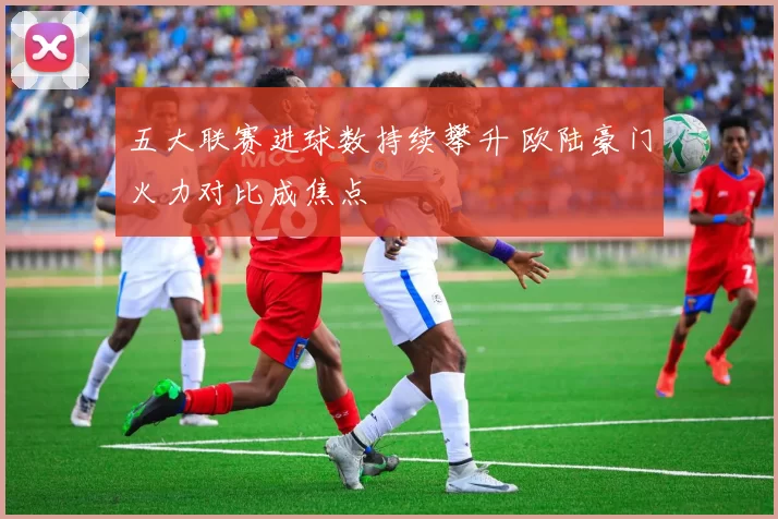 五大联赛进球数持续攀升 欧陆豪门火力对比成焦点
