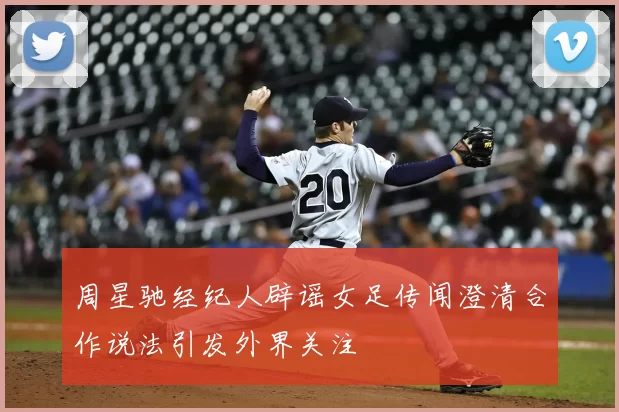 周星驰经纪人辟谣女足传闻澄清合作说法引发外界关注