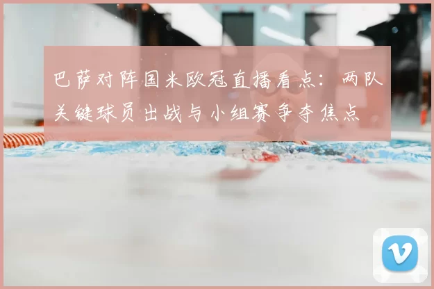 巴萨对阵国米欧冠直播看点：两队关键球员出战与小组赛争夺焦点