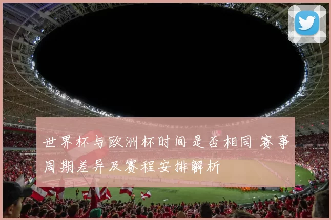 世界杯与欧洲杯时间是否相同 赛事周期差异及赛程安排解析