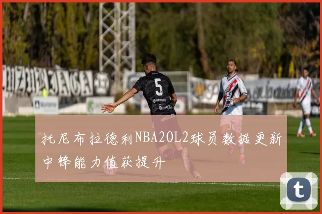 托尼布拉德利NBA2OL2球员数据更新中锋能力值获提升