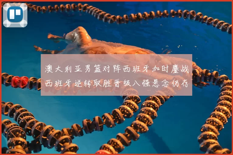 澳大利亚男篮对阵西班牙加时鏖战西班牙逆转取胜晋级八强悬念仍存