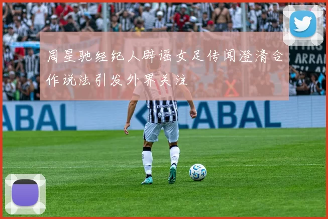 周星驰经纪人辟谣女足传闻澄清合作说法引发外界关注