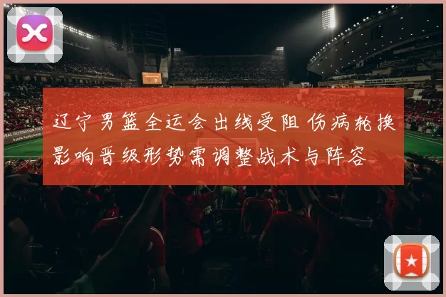 辽宁男篮全运会出线受阻 伤病轮换影响晋级形势需调整战术与阵容