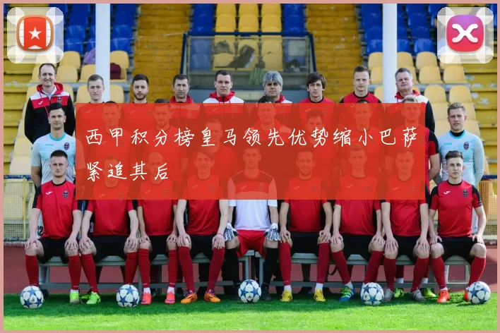 西甲积分榜皇马领先优势缩小巴萨紧追其后