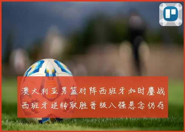 澳大利亚男篮对阵西班牙加时鏖战西班牙逆转取胜晋级八强悬念仍存