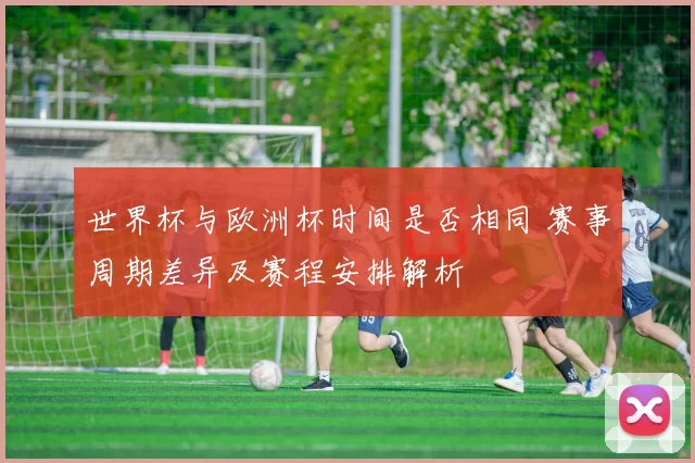 世界杯与欧洲杯时间是否相同 赛事周期差异及赛程安排解析