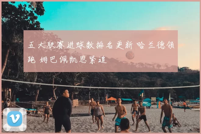 五大联赛进球数排名更新 哈兰德领跑 姆巴佩凯恩紧追