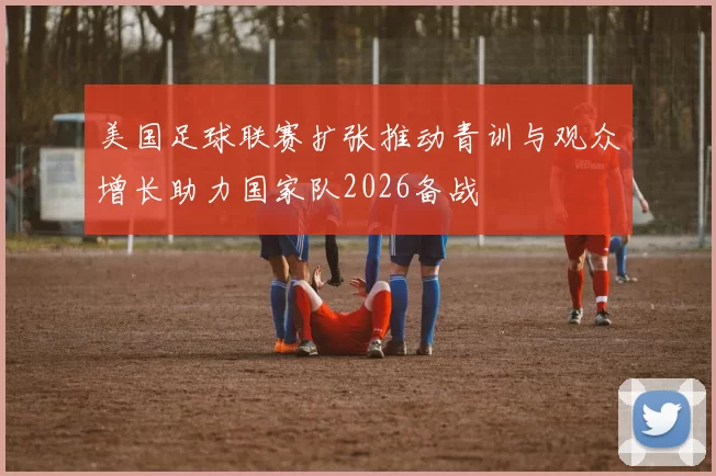 美国足球联赛扩张推动青训与观众增长助力国家队2026备战