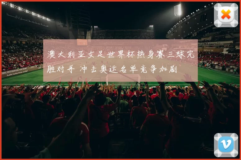 澳大利亚女足世界杯热身赛三球完胜对手 冲击奥运名单竞争加剧