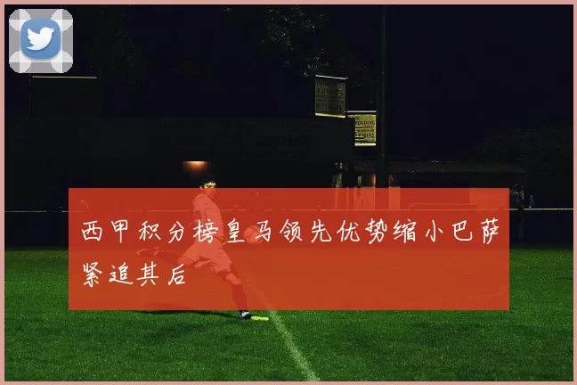 西甲积分榜皇马领先优势缩小巴萨紧追其后