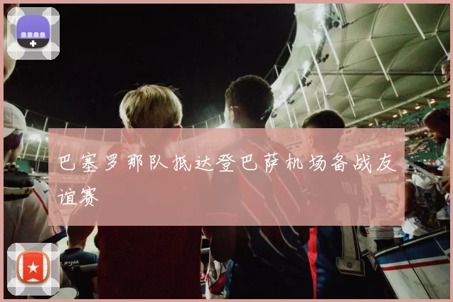 巴塞罗那队抵达登巴萨机场备战友谊赛