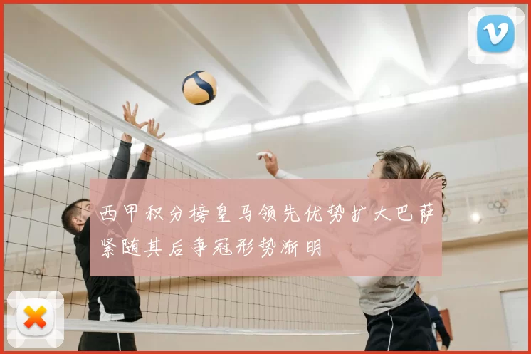 西甲积分榜皇马领先优势扩大巴萨紧随其后争冠形势渐明