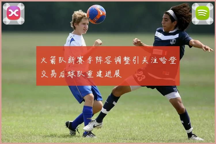 火箭队新赛季阵容调整引关注哈登交易后球队重建进展