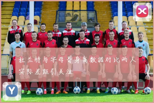 杜兰特与字母哥身高数据对比两人实际差距引关注