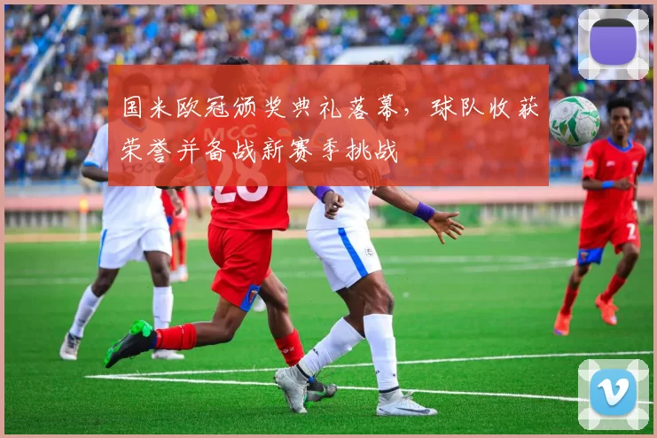 国米欧冠颁奖典礼落幕,球队收获荣誉并备战新赛季挑战