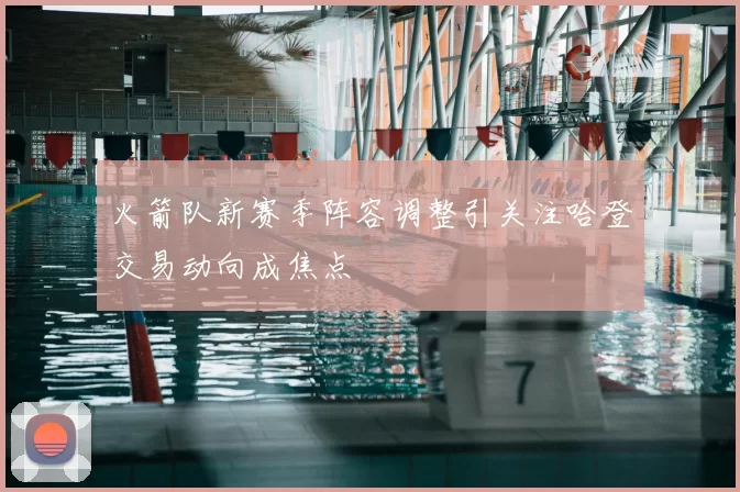 火箭队新赛季阵容调整引关注哈登交易动向成焦点