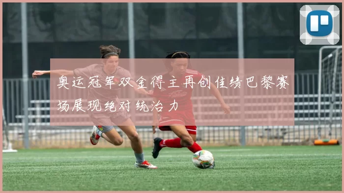 奥运冠军双金得主再创佳绩巴黎赛场展现绝对统治力