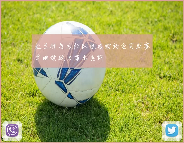 杜兰特与太阳队达成续约合同新赛季继续效力菲尼克斯