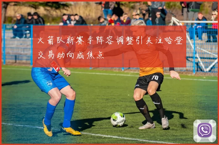 火箭队新赛季阵容调整引关注哈登交易动向成焦点