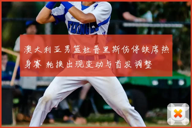 澳大利亚男篮杜普里斯伤停缺席热身赛 轮换出现变动与首发调整