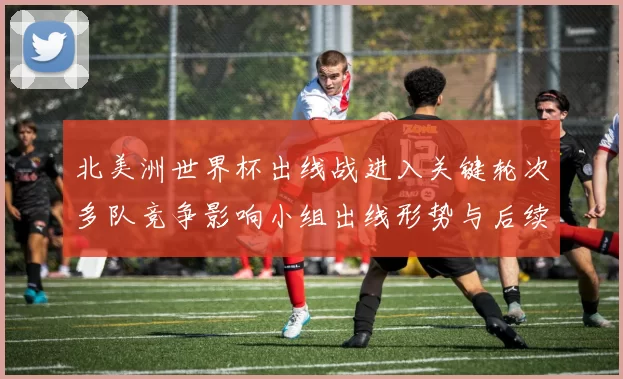 北美洲世界杯出线战进入关键轮次多队竞争影响小组出线形势与后续看点