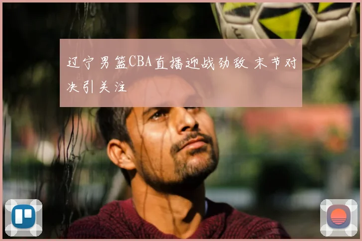 辽宁男篮CBA直播迎战劲敌 末节对决引关注