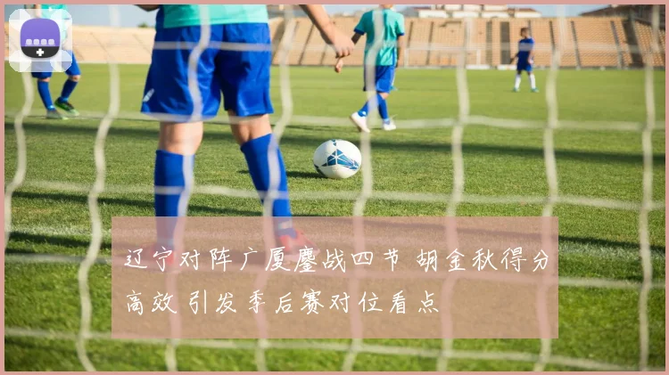 辽宁对阵广厦鏖战四节 胡金秋得分高效 引发季后赛对位看点