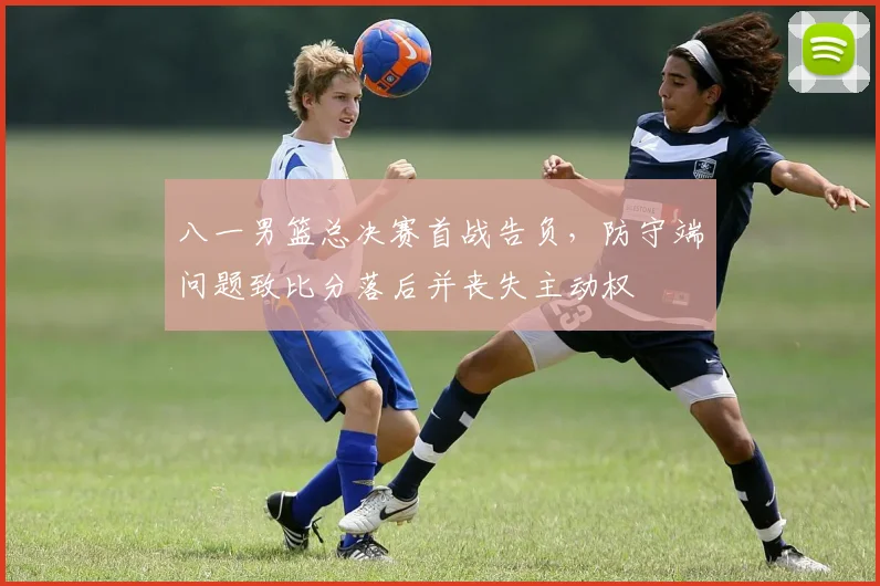 八一男篮总决赛首战告负，防守端问题致比分落后并丧失主动权