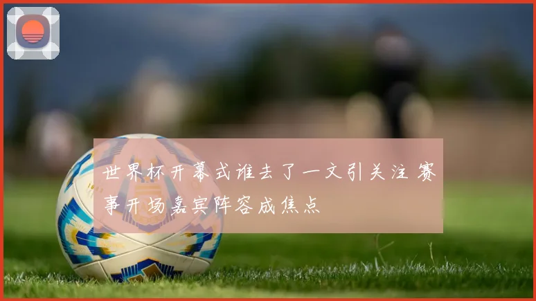 世界杯开幕式谁去了一文引关注 赛事开场嘉宾阵容成焦点