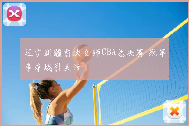 辽宁新疆首次会师CBA总决赛 冠军争夺战引关注
