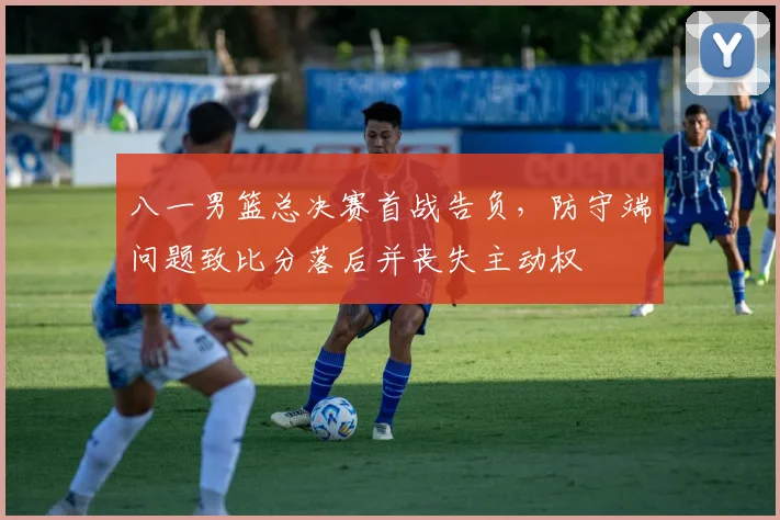 八一男篮总决赛首战告负，防守端问题致比分落后并丧失主动权